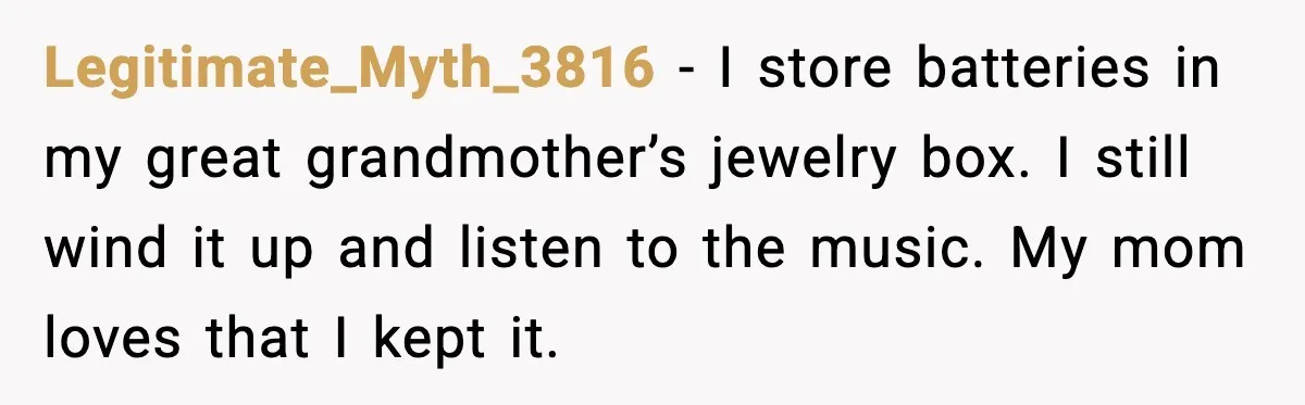 Legitimate_Myth_3816 - I store batteries in my great grandmother’s jewelry box. I still wind it up and listen to the music. My mom loves that I kept it.