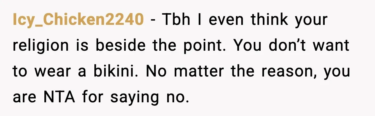 Icy_Chicken2240 - Tbh I even think your religion is beside the point. You don’t want to wear a bikini. No matter the reason, you are NTA for saying no.