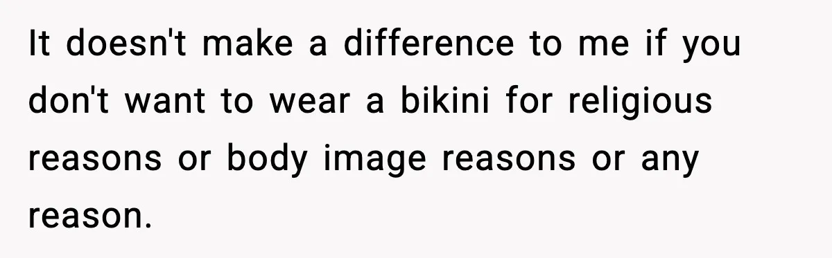 It doesn't make a difference to me if you don't want to wear a bikini for religious reasons or body image reasons or any reason.