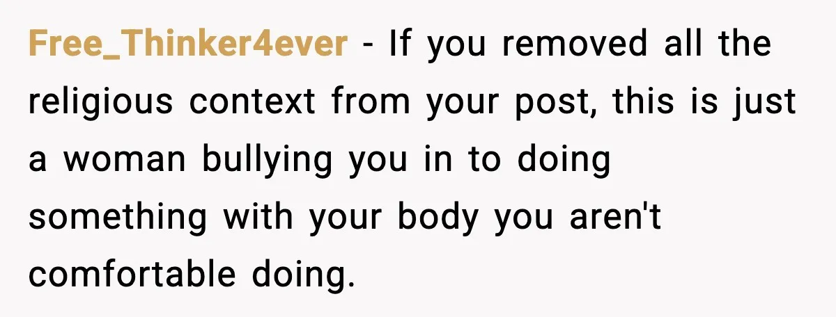 Free_Thinker4ever - If you removed all the religious context from your post, this is just a woman bullying you in to doing something with your body you aren't comfortable doing.