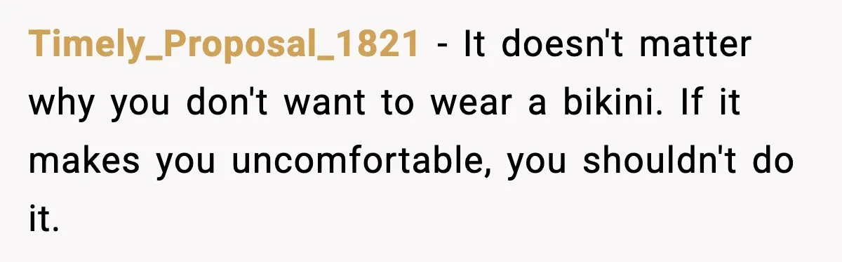 Timely_Proposal_1821 - It doesn't matter why you don't want to wear a bikini. If it makes you uncomfortable, you shouldn't do it.