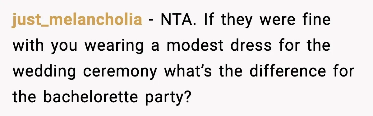 just_melancholia - NTA. If they were fine with you wearing a modest dress for the wedding ceremony what’s the difference for the bachelorette party?