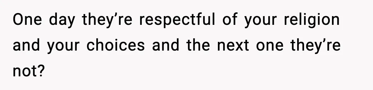 One day they’re respectful of your religion and your choices and the next one they’re not?