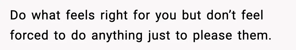 Do what feels right for you but don’t feel forced to do anything just to please them.