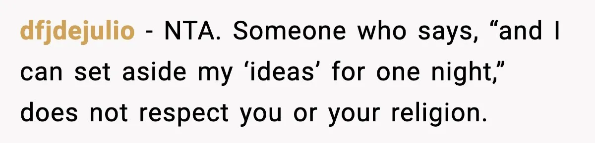 dfjdejulio - NTA. Someone who says, “and I can set aside my ‘ideas’ for one night,” does not respect you or your religion.