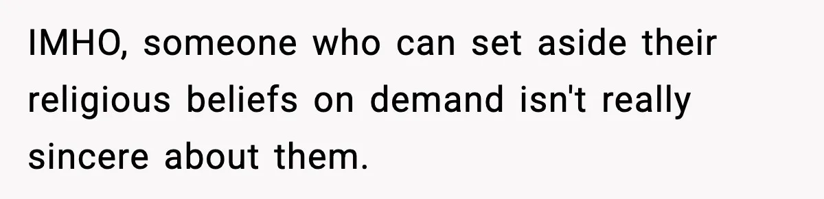 IMHO, someone who can set aside their religious beliefs on demand isn't really sincere about them.
