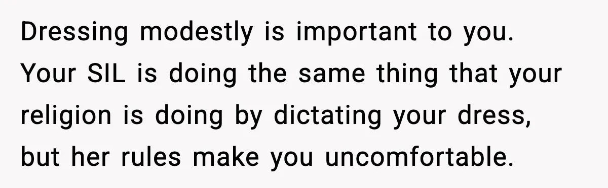 Dressing modestly is important to you. Your SIL is doing the same thing that your religion is doing by dictating your dress, but her rules make you uncomfortable.