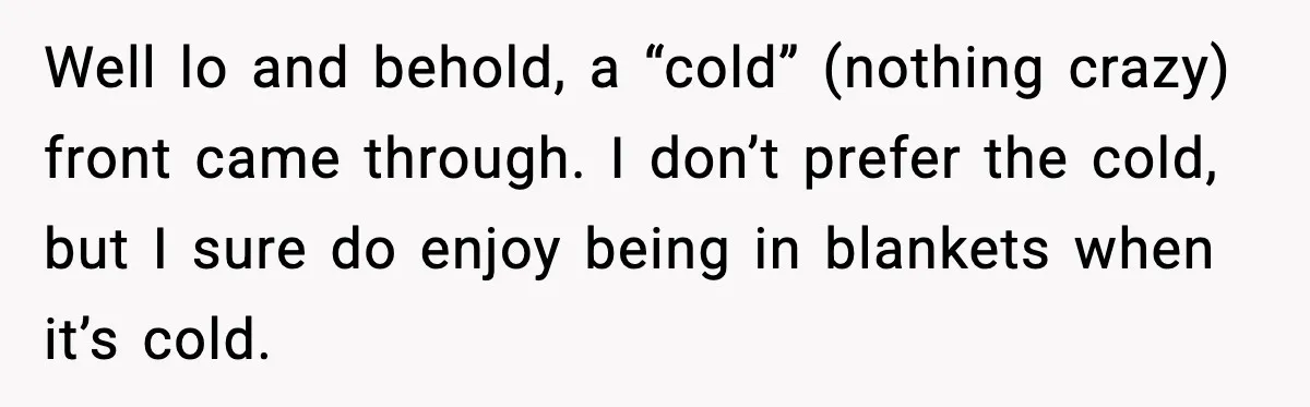 Man Refuses To Adjust Thermostat As Told, Parents Return To 50 Degree Shock Well lo and behold, a “cold” (nothing crazy) front came through. I don’t prefer the cold, but I sure do enjoy being in blankets when it’s cold.