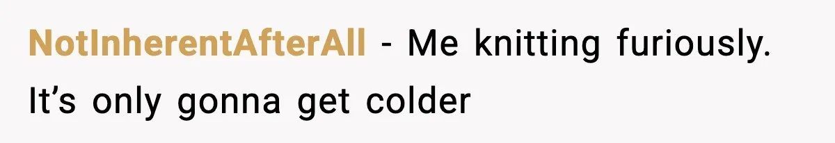 Man Refuses To Adjust Thermostat As Told, Parents Return To 50 Degree Shock NotInherentAfterAll - Me knitting furiously. It’s only gonna get colder