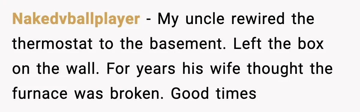 Man Refuses To Adjust Thermostat As Told, Parents Return To 50 Degree Shock Nakedvballplayer - My uncle rewired the thermostat to the basement. Left the box on the wall. For years his wife thought the furnace was broken. Good times