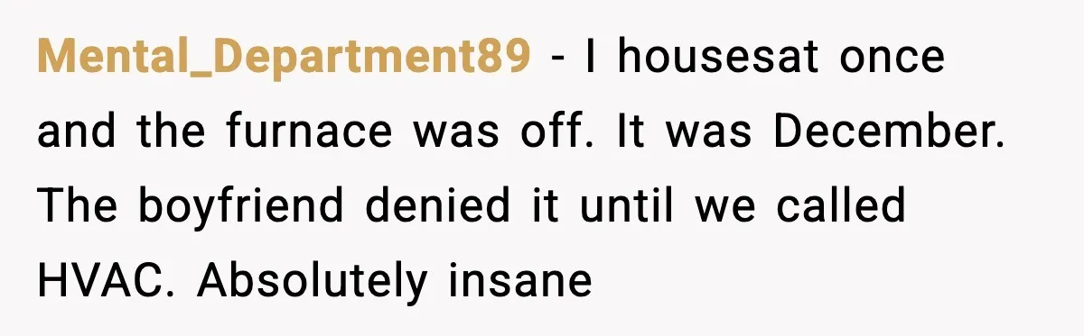 Man Refuses To Adjust Thermostat As Told, Parents Return To 50 Degree Shock Mental_Department89 - I housesat once and the furnace was off. It was December. The boyfriend denied it until we called HVAC. Absolutely insane