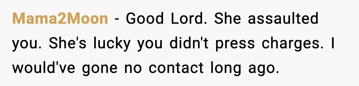 MIL Demands Adoption Of Fifth Baby, Threatens To Disown Son When He Refuses Mama2Moon - Good Lord. She assaulted you. She's lucky you didn't press charges. I would've gone no contact long ago.