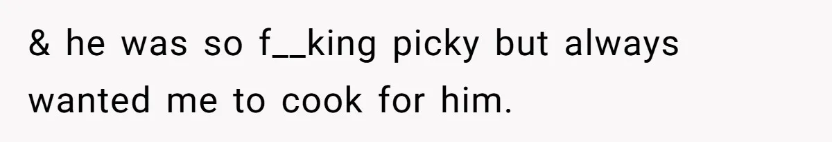 & he was so f__king picky but always wanted me to cook for him.