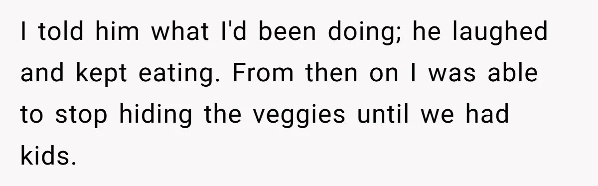 I told him what I'd been doing; he laughed and kept eating. From then on I was able to stop hiding the veggies until we had kids.