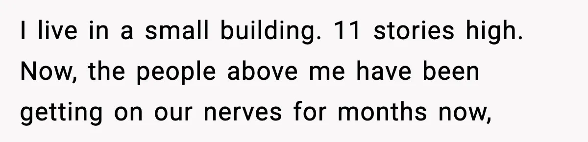 I live in a small building. 11 stories high. Now, the people above me have been getting on our nerves for months now,