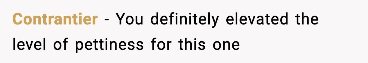 Contrantier - You definitely elevated the level of pettiness for this one