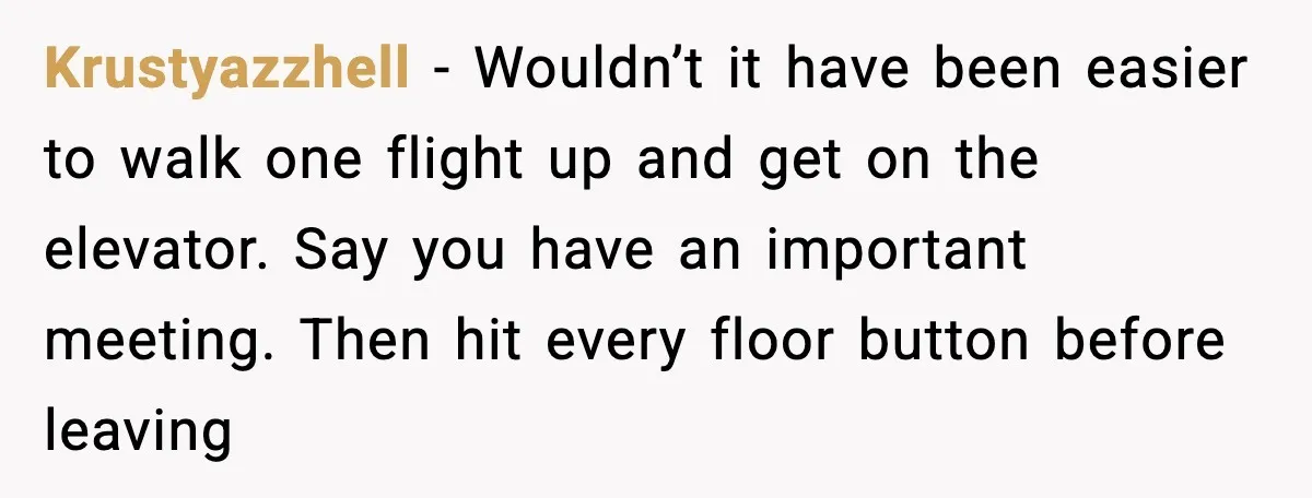 Krustyazzhell - Wouldn’t it have been easier to walk one flight up and get on the elevator. Say you have an important meeting. Then hit every floor button before leaving
