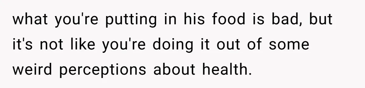 what you're putting in his food is bad, but it's not like you're doing it out of some weird perceptions about health.