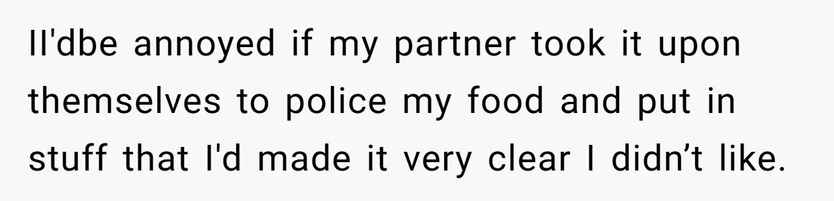 II'dbe annoyed if my partner took it upon themselves to police my food and put in stuff that I'd made it very clear I didn’t like.