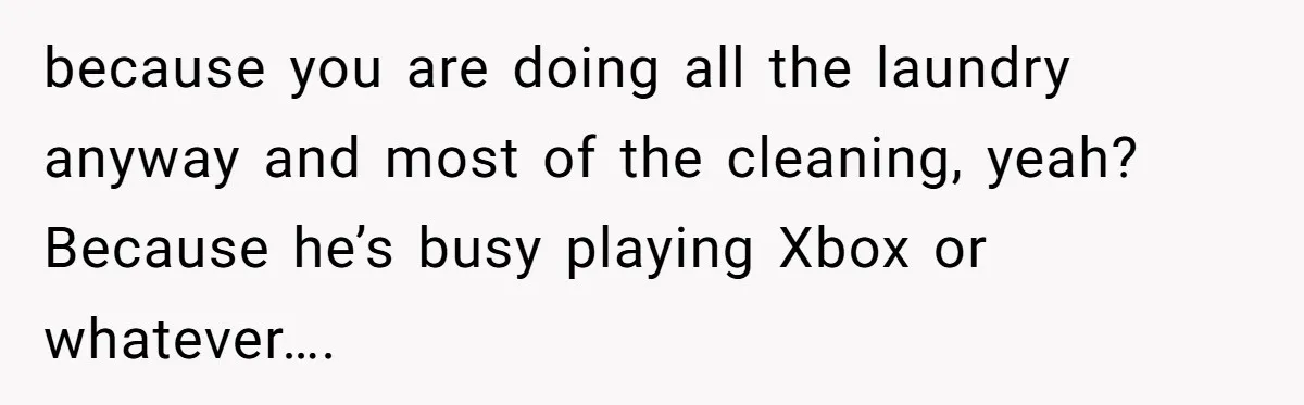 because you are doing all the laundry anyway and most of the cleaning, yeah? Because he’s busy playing Xbox or whatever….