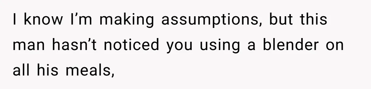 I know I’m making assumptions, but this man hasn’t noticed you using a blender on all his meals,