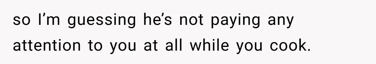 so I’m guessing he’s not paying any attention to you at all while you cook.