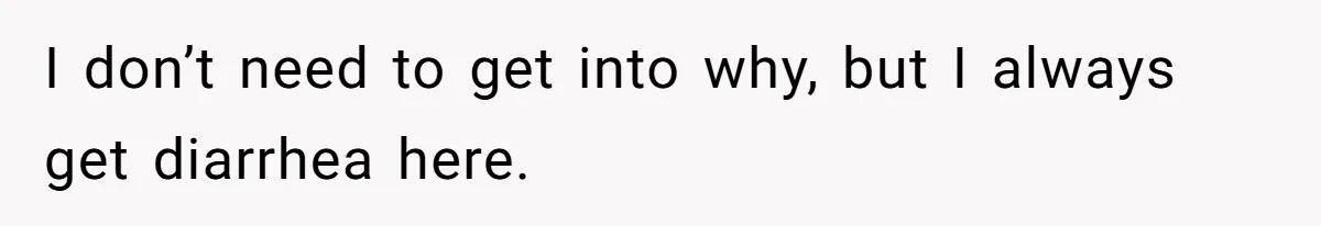 I don’t need to get into why, but I always get diarrhea here.