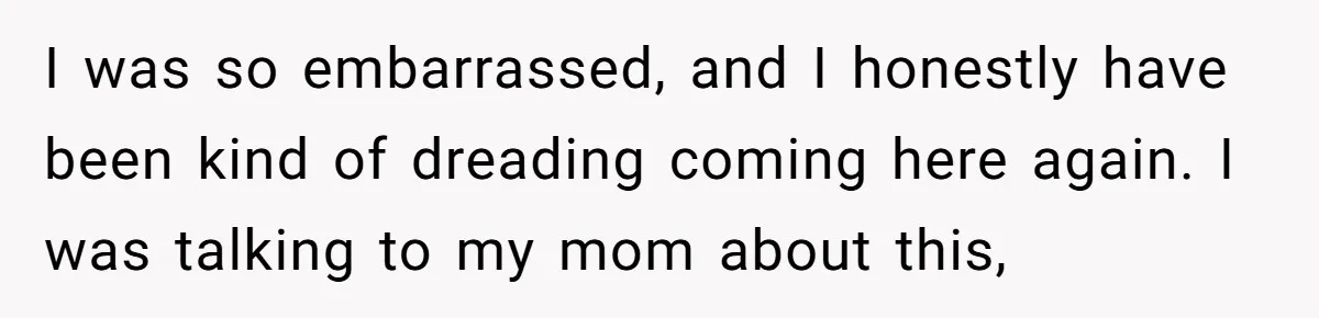 I was so embarrassed, and I honestly have been kind of dreading coming here again. I was talking to my mom about this,