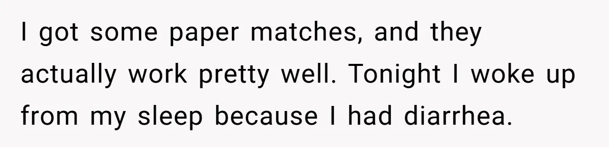 I got some paper matches, and they actually work pretty well. Tonight I woke up from my sleep because I had diarrhea.