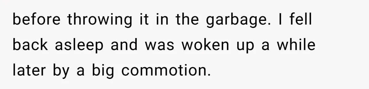before throwing it in the garbage. I fell back asleep and was woken up a while later by a big commotion.