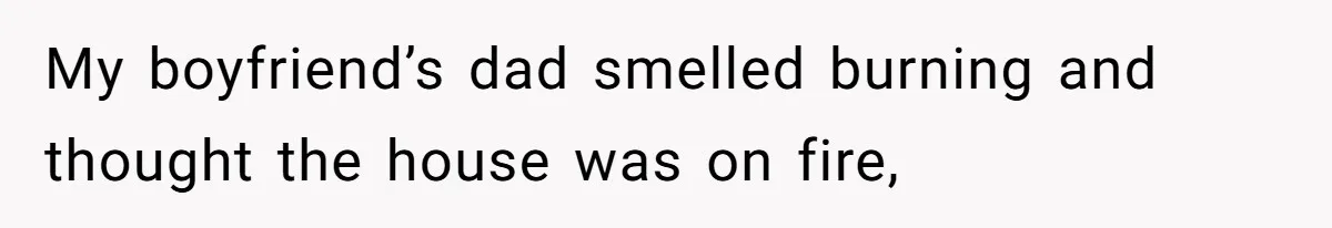 My boyfriend’s dad smelled burning and thought the house was on fire,