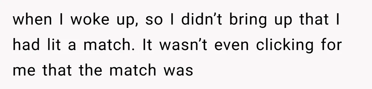 when I woke up, so I didn’t bring up that I had lit a match. It wasn’t even clicking for me that the match was