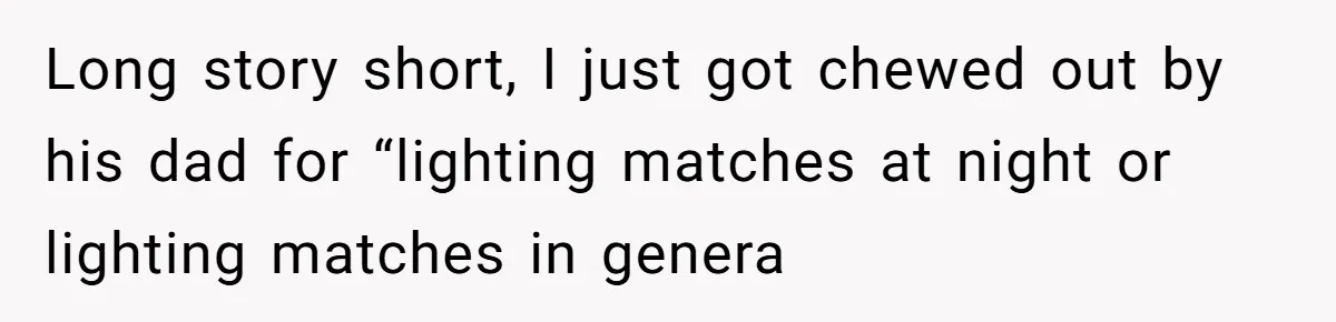 Long story short, I just got chewed out by his dad for “lighting matches at night or lighting matches in genera