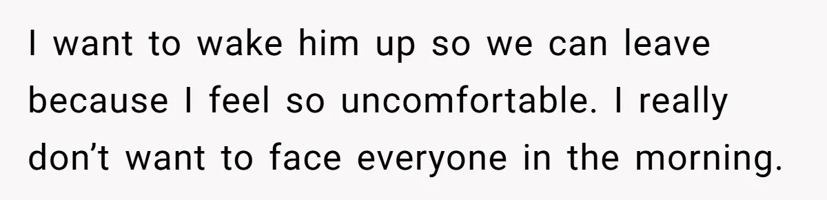 I want to wake him up so we can leave because I feel so uncomfortable. I really don’t want to face everyone in the morning.