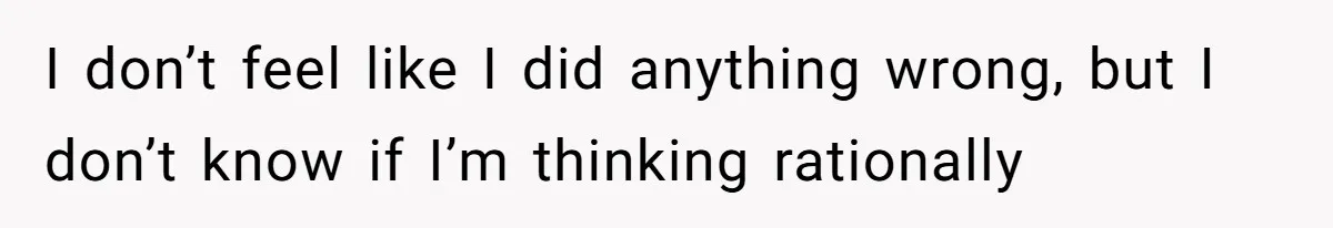 I don’t feel like I did anything wrong, but I don’t know if I’m thinking rationally