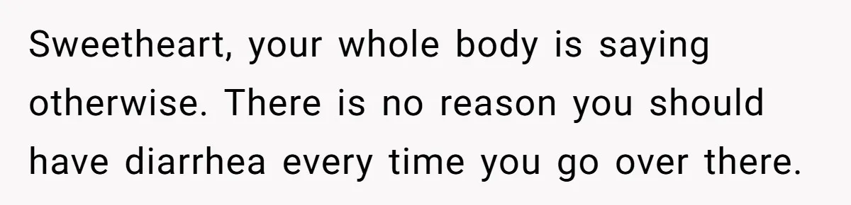 Sweetheart, your whole body is saying otherwise. There is no reason you should have diarrhea every time you go over there.
