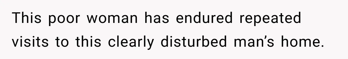 This poor woman has endured repeated visits to this clearly disturbed man’s home.