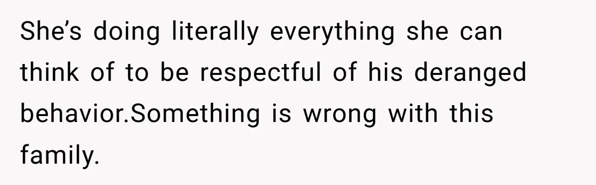 She’s doing literally everything she can think of to be respectful of his deranged behavior.Something is wrong with this family.