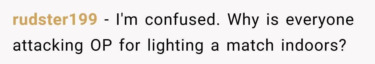 rudster199 − I'm confused. Why is everyone attacking OP for lighting a match indoors?