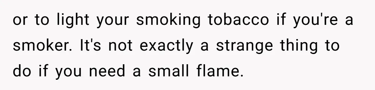 or to light your smoking tobacco if you're a smoker. It's not exactly a strange thing to do if you need a small flame.
