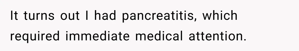 It turns out I had pancreatitis, which required immediate medical attention.
