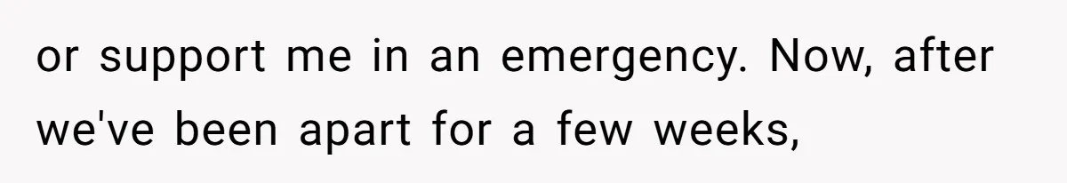 or support me in an emergency. Now, after we've been apart for a few weeks,