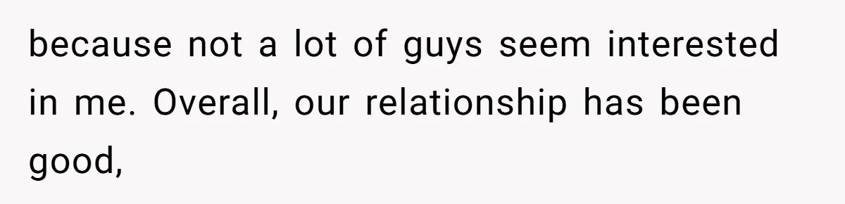 because not a lot of guys seem interested in me. Overall, our relationship has been good,