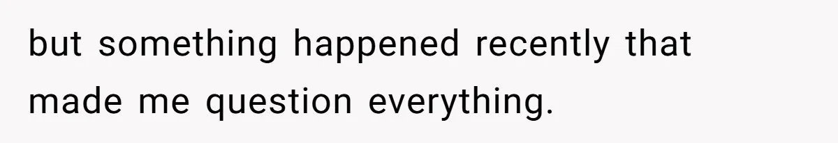 but something happened recently that made me question everything.