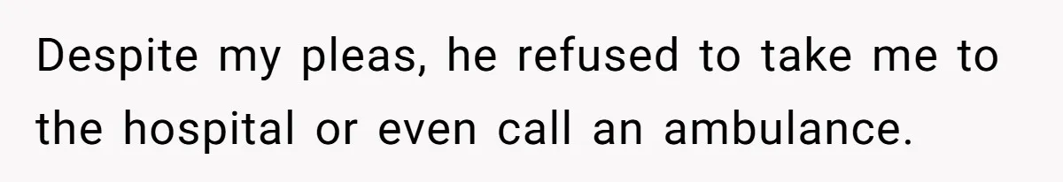 Despite my pleas, he refused to take me to the hospital or even call an ambulance.