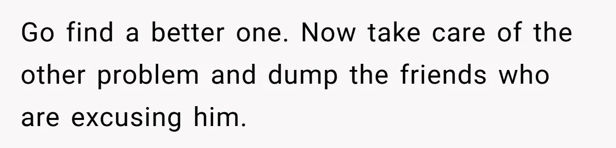 Go find a better one. Now take care of the other problem and dump the friends who are excusing him.