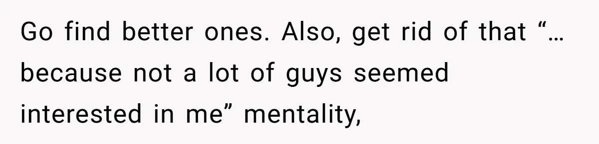 Go find better ones. Also, get rid of that “…because not a lot of guys seemed interested in me” mentality,