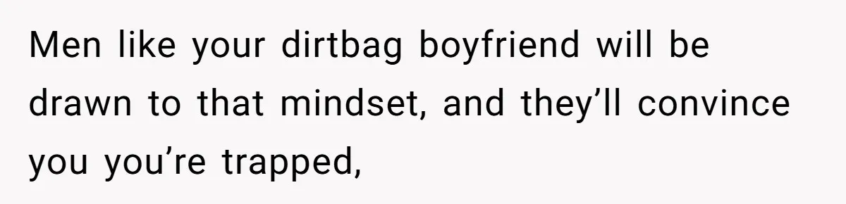 Men like your dirtbag boyfriend will be drawn to that mindset, and they’ll convince you you’re trapped,