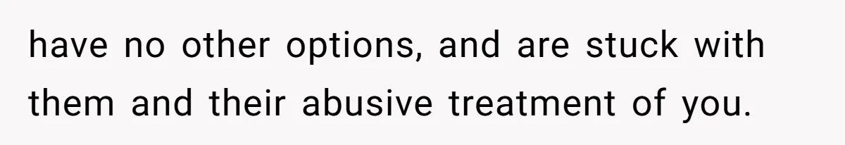 have no other options, and are stuck with them and their abusive treatment of you.