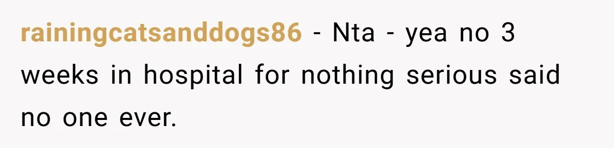 rainingcatsanddogs86 − Nta - yea no 3 weeks in hospital for nothing serious said no one ever.